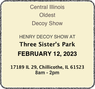 Central Illinois
Oldest
Decoy Show

HENRY DECOY SHOW AT
Three Sister’s Park
FEBRUARY 12, 2023

17189 IL 29, Chillicothe, IL 61523
8am - 2pm